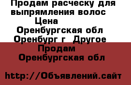 Продам расческу для выпрямления волос. › Цена ­ 1 500 - Оренбургская обл., Оренбург г. Другое » Продам   . Оренбургская обл.